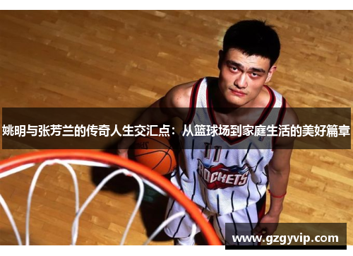 姚明与张芳兰的传奇人生交汇点：从篮球场到家庭生活的美好篇章