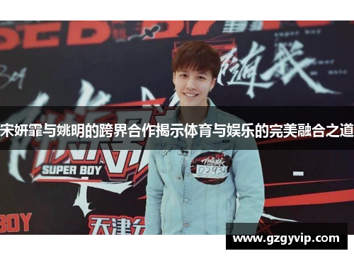 宋妍霏与姚明的跨界合作揭示体育与娱乐的完美融合之道