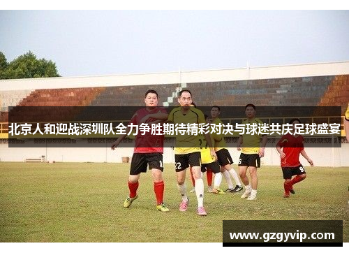 北京人和迎战深圳队全力争胜期待精彩对决与球迷共庆足球盛宴